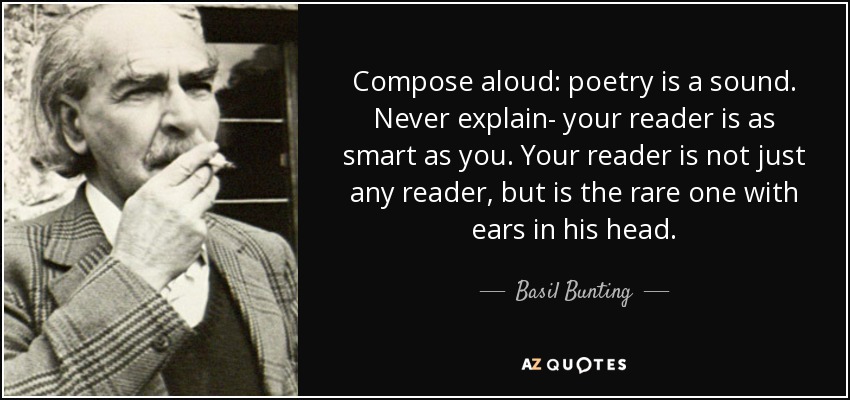 Compose aloud: poetry is a sound. Never explain- your reader is as smart as you. Your reader is not just any reader, but is the rare one with ears in his head. - Basil Bunting