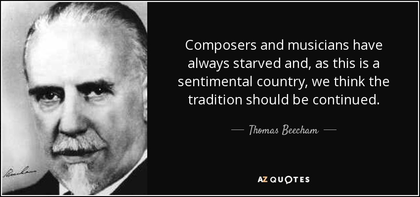 Composers and musicians have always starved and, as this is a sentimental country, we think the tradition should be continued. - Thomas Beecham