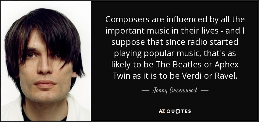 Composers are influenced by all the important music in their lives - and I suppose that since radio started playing popular music, that's as likely to be The Beatles or Aphex Twin as it is to be Verdi or Ravel. - Jonny Greenwood