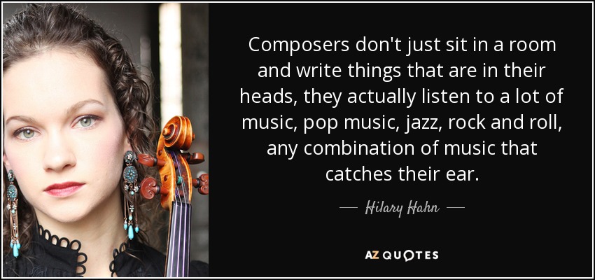 Composers don't just sit in a room and write things that are in their heads, they actually listen to a lot of music, pop music, jazz, rock and roll, any combination of music that catches their ear. - Hilary Hahn