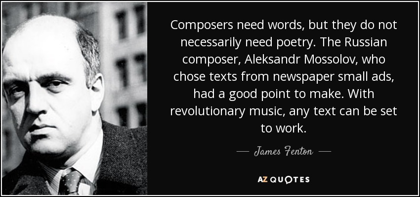 Composers need words, but they do not necessarily need poetry. The Russian composer, Aleksandr Mossolov, who chose texts from newspaper small ads, had a good point to make. With revolutionary music, any text can be set to work. - James Fenton