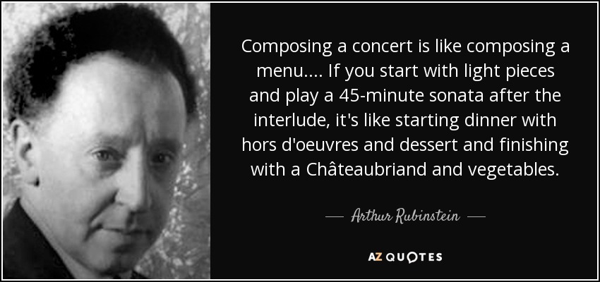 Composing a concert is like composing a menu.... If you start with light pieces and play a 45-minute sonata after the interlude, it's like starting dinner with hors d'oeuvres and dessert and finishing with a Châteaubriand and vegetables. - Arthur Rubinstein