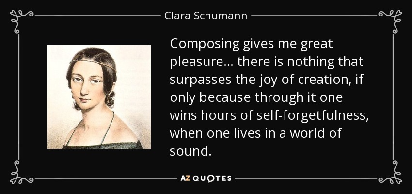 Composing gives me great pleasure... there is nothing that surpasses the joy of creation, if only because through it one wins hours of self-forgetfulness, when one lives in a world of sound. - Clara Schumann