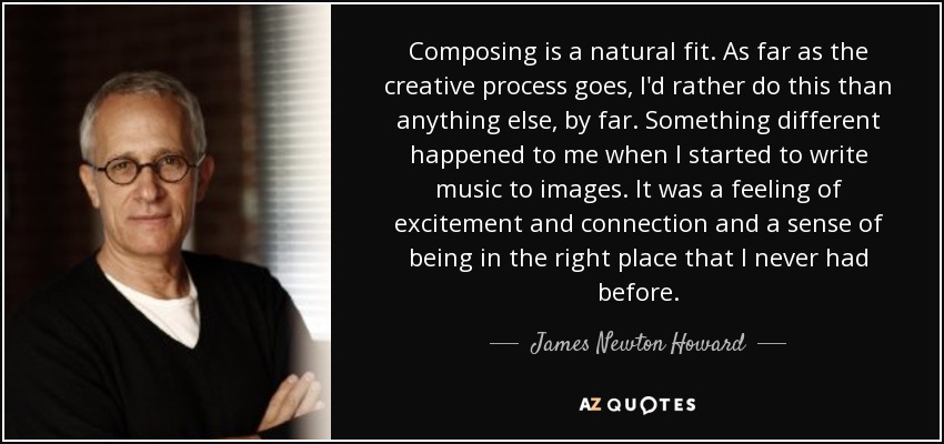 Composing is a natural fit. As far as the creative process goes, I'd rather do this than anything else, by far. Something different happened to me when I started to write music to images. It was a feeling of excitement and connection and a sense of being in the right place that I never had before. - James Newton Howard
