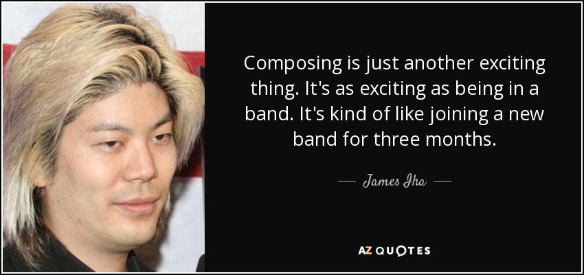 Composing is just another exciting thing. It's as exciting as being in a band. It's kind of like joining a new band for three months. - James Iha