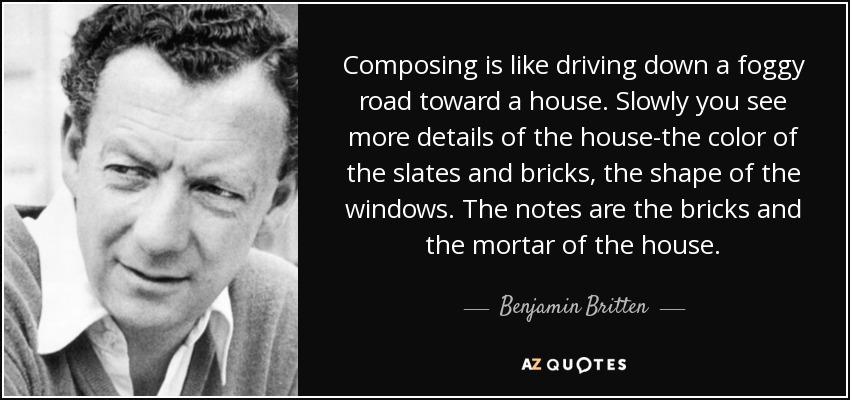 Composing is like driving down a foggy road toward a house. Slowly you see more details of the house-the color of the slates and bricks, the shape of the windows. The notes are the bricks and the mortar of the house. - Benjamin Britten
