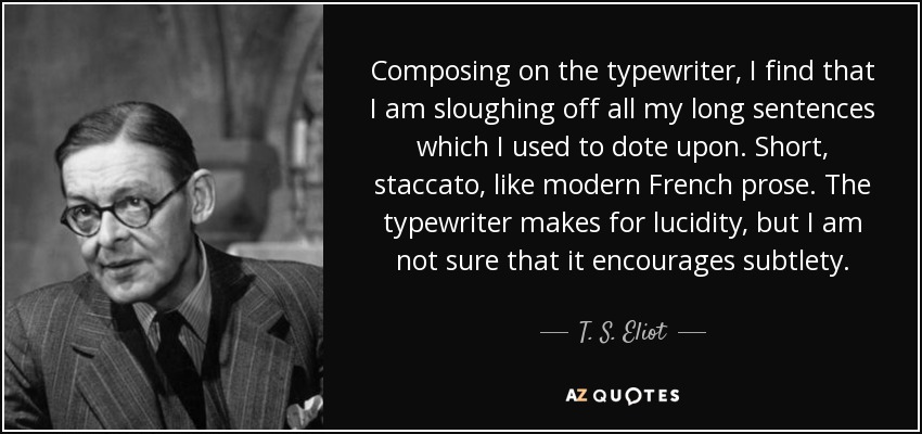 Composing on the typewriter, I find that I am sloughing off all my long sentences which I used to dote upon. Short, staccato, like modern French prose. The typewriter makes for lucidity, but I am not sure that it encourages subtlety. - T. S. Eliot
