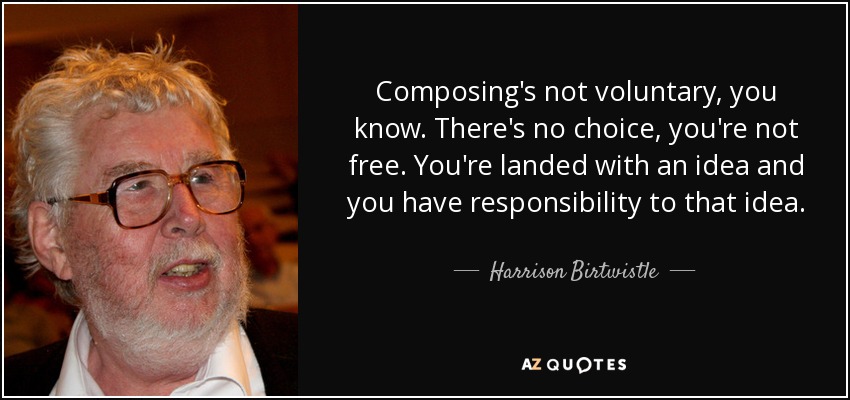 Composing's not voluntary, you know. There's no choice, you're not free. You're landed with an idea and you have responsibility to that idea. - Harrison Birtwistle