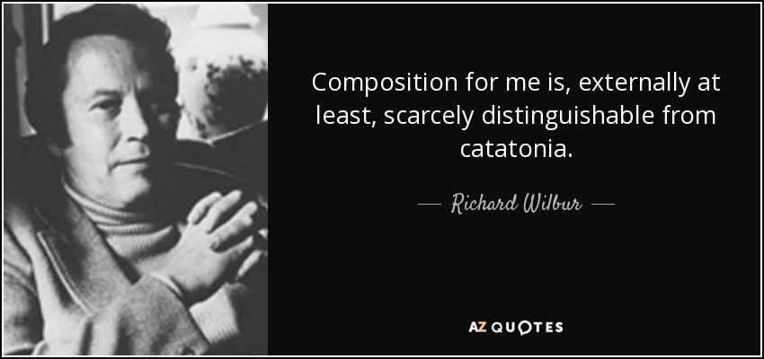 Composition for me is, externally at least, scarcely distinguishable from catatonia. - Richard Wilbur