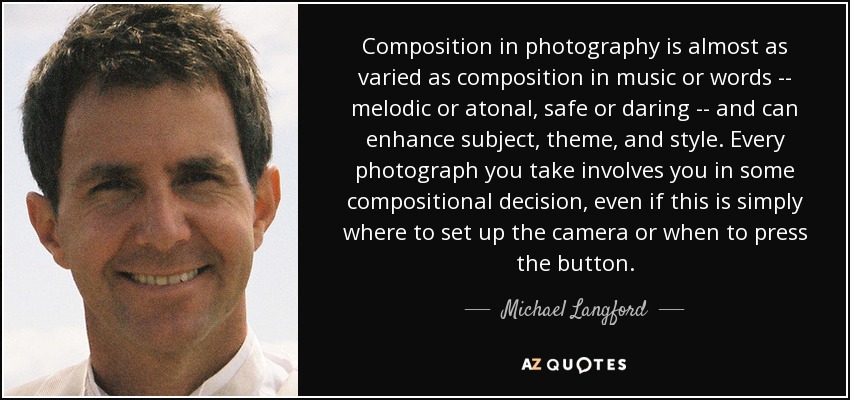 Composition in photography is almost as varied as composition in music or words -- melodic or atonal, safe or daring -- and can enhance subject, theme, and style. Every photograph you take involves you in some compositional decision, even if this is simply where to set up the camera or when to press the button. - Michael Langford