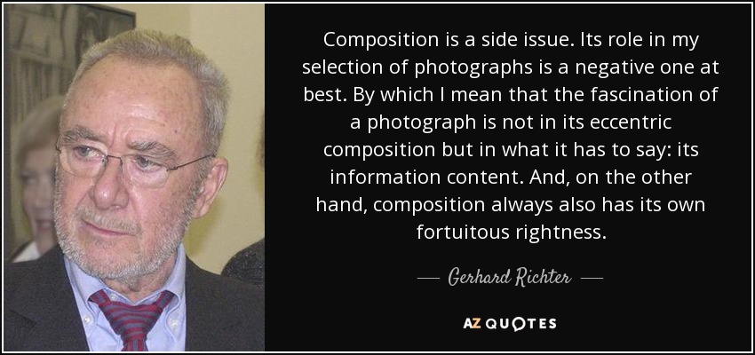 Composition is a side issue. Its role in my selection of photographs is a negative one at best. By which I mean that the fascination of a photograph is not in its eccentric composition but in what it has to say: its information content. And, on the other hand, composition always also has its own fortuitous rightness. - Gerhard Richter