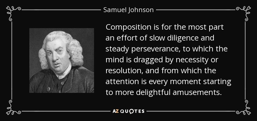 Composition is for the most part an effort of slow diligence and steady perseverance, to which the mind is dragged by necessity or resolution, and from which the attention is every moment starting to more delightful amusements. - Samuel Johnson