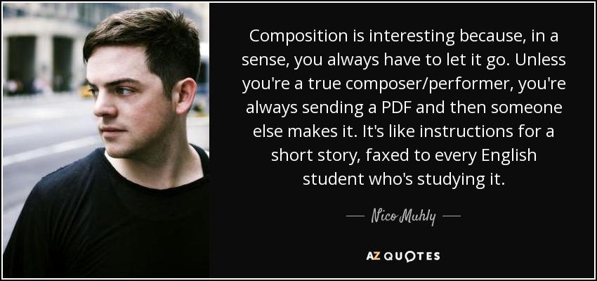 Composition is interesting because, in a sense, you always have to let it go. Unless you're a true composer/performer, you're always sending a PDF and then someone else makes it. It's like instructions for a short story, faxed to every English student who's studying it. - Nico Muhly