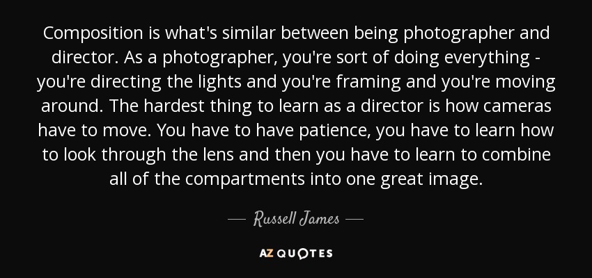 Composition is what's similar between being photographer and director. As a photographer, you're sort of doing everything - you're directing the lights and you're framing and you're moving around. The hardest thing to learn as a director is how cameras have to move. You have to have patience, you have to learn how to look through the lens and then you have to learn to combine all of the compartments into one great image. - Russell James