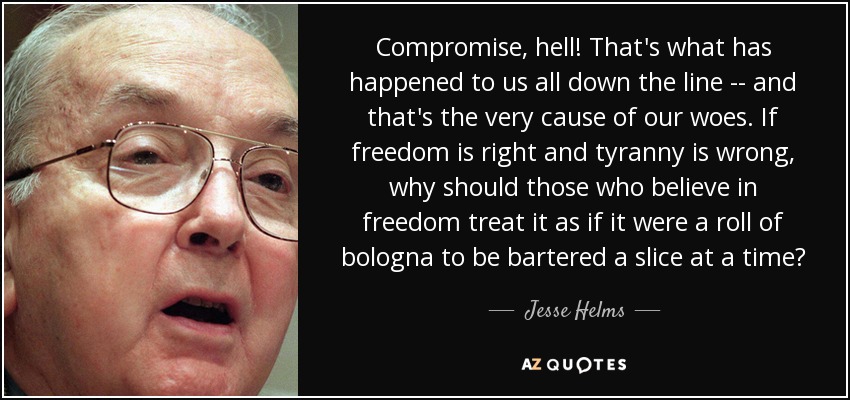 Compromise, hell! That's what has happened to us all down the line -- and that's the very cause of our woes. If freedom is right and tyranny is wrong, why should those who believe in freedom treat it as if it were a roll of bologna to be bartered a slice at a time? - Jesse Helms