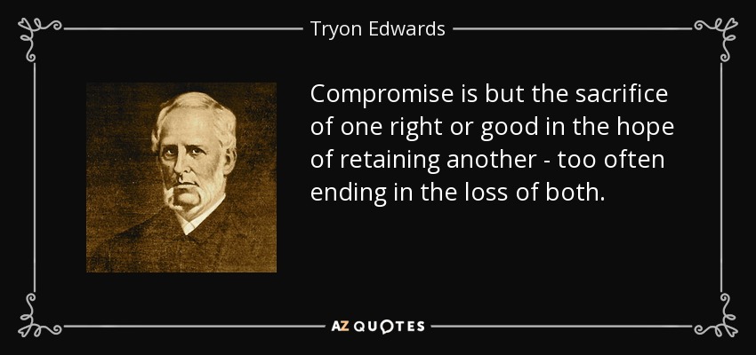 Compromise is but the sacrifice of one right or good in the hope of retaining another - too often ending in the loss of both. - Tryon Edwards