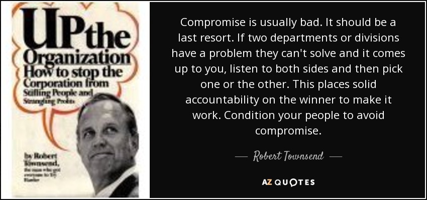 Compromise is usually bad. It should be a last resort. If two departments or divisions have a problem they can't solve and it comes up to you, listen to both sides and then pick one or the other. This places solid accountability on the winner to make it work. Condition your people to avoid compromise. - Robert Townsend