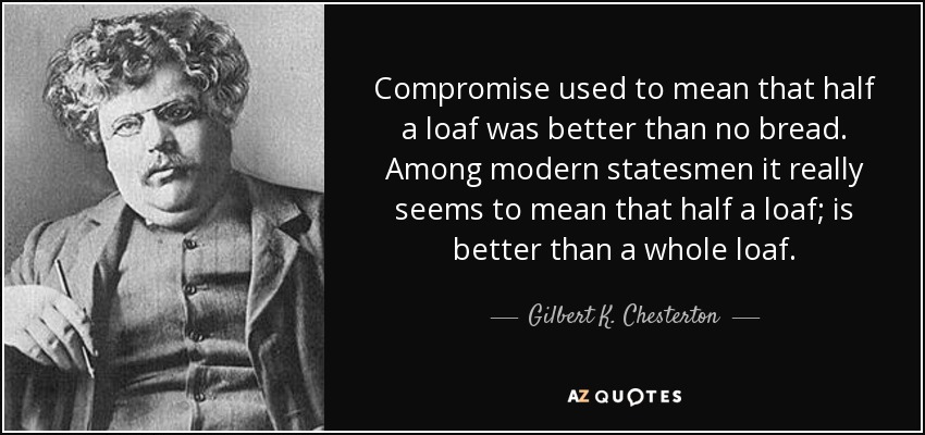 Compromise used to mean that half a loaf was better than no bread. Among modern statesmen it really seems to mean that half a loaf; is better than a whole loaf. - Gilbert K. Chesterton