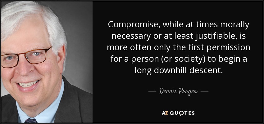 Compromise, while at times morally necessary or at least justifiable, is more often only the first permission for a person (or society) to begin a long downhill descent. - Dennis Prager
