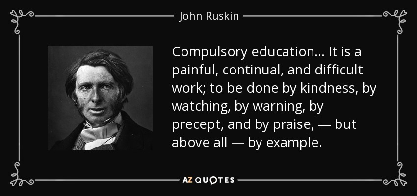Compulsory education... It is a painful, continual, and difficult work; to be done by kindness, by watching, by warning, by precept, and by praise, — but above all — by example. - John Ruskin