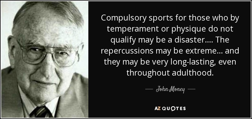 Compulsory sports for those who by temperament or physique do not qualify may be a disaster. . . . The repercussions may be extreme . . . and they may be very long-lasting, even throughout adulthood. - John Money