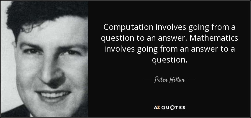Computation involves going from a question to an answer. Mathematics involves going from an answer to a question. - Peter Hilton