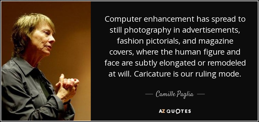 Computer enhancement has spread to still photography in advertisements, fashion pictorials, and magazine covers, where the human figure and face are subtly elongated or remodeled at will. Caricature is our ruling mode. - Camille Paglia