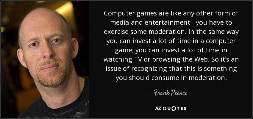 Computer games are like any other form of media and entertainment - you have to exercise some moderation. In the same way you can invest a lot of time in a computer game, you can invest a lot of time in watching TV or browsing the Web. So it's an issue of recognizing that this is something you should consume in moderation. - Frank Pearce