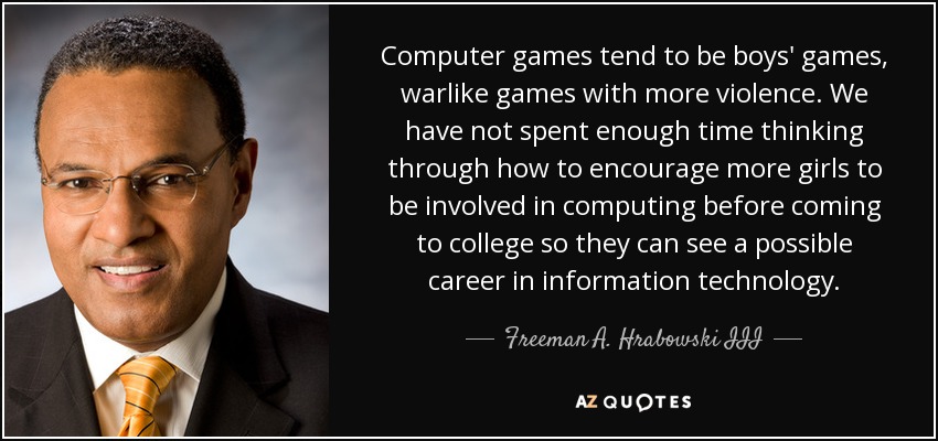 Computer games tend to be boys' games, warlike games with more violence. We have not spent enough time thinking through how to encourage more girls to be involved in computing before coming to college so they can see a possible career in information technology. - Freeman A. Hrabowski III