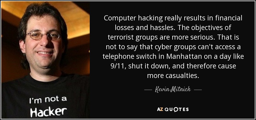 Computer hacking really results in financial losses and hassles. The objectives of terrorist groups are more serious. That is not to say that cyber groups can't access a telephone switch in Manhattan on a day like 9/11, shut it down, and therefore cause more casualties. - Kevin Mitnick