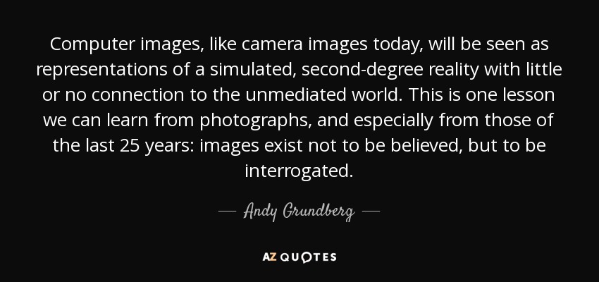 Computer images, like camera images today, will be seen as representations of a simulated, second-degree reality with little or no connection to the unmediated world. This is one lesson we can learn from photographs, and especially from those of the last 25 years: images exist not to be believed, but to be interrogated. - Andy Grundberg