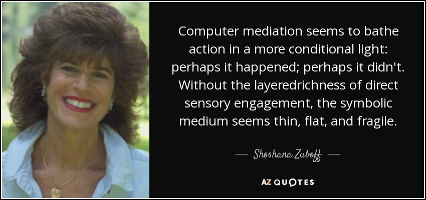 Computer mediation seems to bathe action in a more conditional light: perhaps it happened; perhaps it didn't. Without the layeredrichness of direct sensory engagement, the symbolic medium seems thin, flat, and fragile. - Shoshana Zuboff