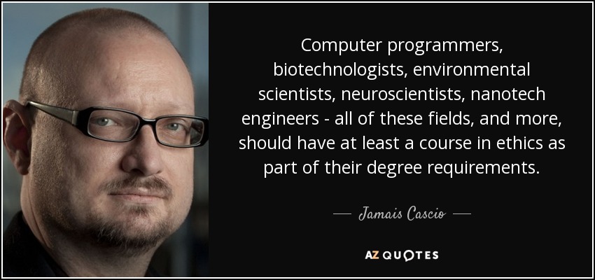Computer programmers, biotechnologists, environmental scientists, neuroscientists, nanotech engineers - all of these fields, and more, should have at least a course in ethics as part of their degree requirements. - Jamais Cascio