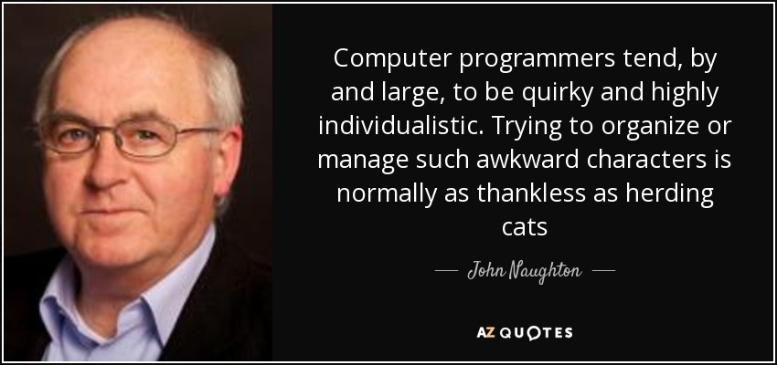 Computer programmers tend, by and large, to be quirky and highly individualistic. Trying to organize or manage such awkward characters is normally as thankless as herding cats - John Naughton