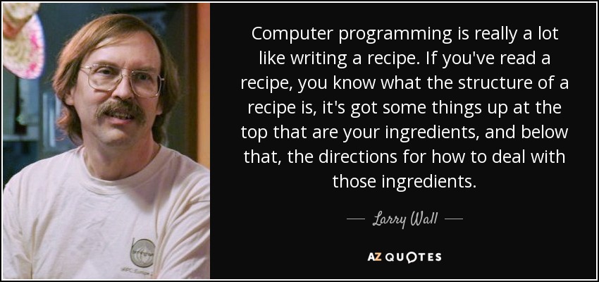 Computer programming is really a lot like writing a recipe. If you've read a recipe, you know what the structure of a recipe is, it's got some things up at the top that are your ingredients, and below that, the directions for how to deal with those ingredients. - Larry Wall
