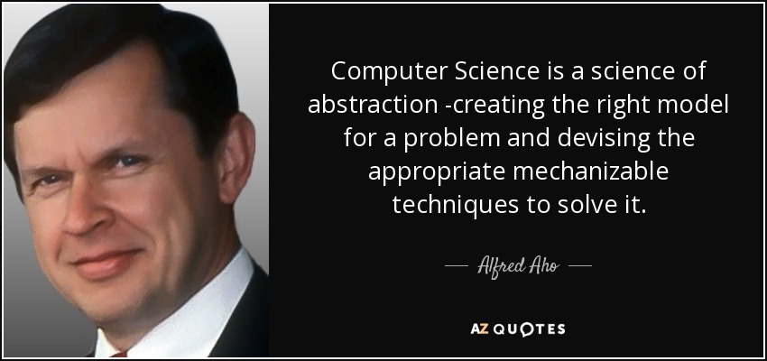 Computer Science is a science of abstraction -creating the right model for a problem and devising the appropriate mechanizable techniques to solve it. - Alfred Aho