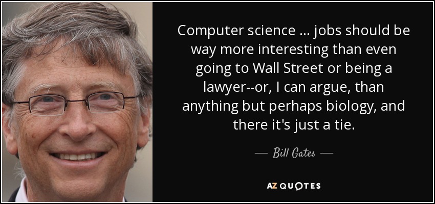 Computer science … jobs should be way more interesting than even going to Wall Street or being a lawyer--or, I can argue, than anything but perhaps biology, and there it's just a tie. - Bill Gates