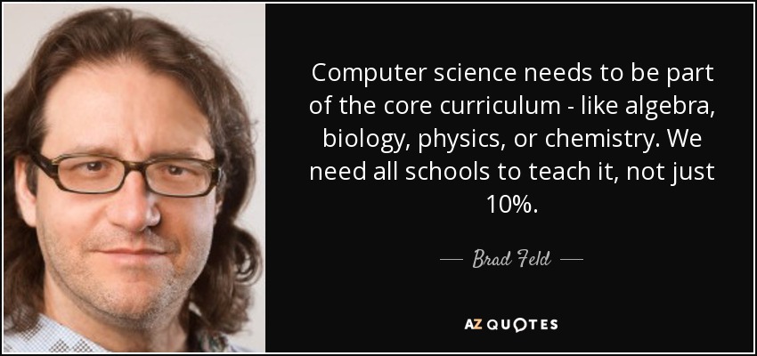 Computer science needs to be part of the core curriculum - like algebra, biology, physics, or chemistry. We need all schools to teach it, not just 10%. - Brad Feld