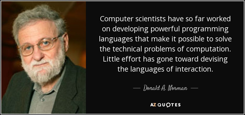 Computer scientists have so far worked on developing powerful programming languages that make it possible to solve the technical problems of computation. Little effort has gone toward devising the languages of interaction. - Donald A. Norman