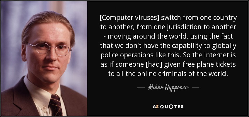 [Computer viruses] switch from one country to another, from one jurisdiction to another - moving around the world, using the fact that we don't have the capability to globally police operations like this. So the Internet is as if someone [had] given free plane tickets to all the online criminals of the world. - Mikko Hypponen