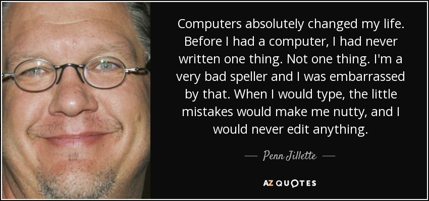 Computers absolutely changed my life. Before I had a computer, I had never written one thing. Not one thing. I'm a very bad speller and I was embarrassed by that. When I would type, the little mistakes would make me nutty, and I would never edit anything. - Penn Jillette