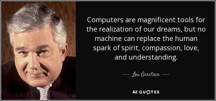 Computers are magnificent tools for the realization of our dreams, but no machine can replace the human spark of spirit, compassion, love, and understanding. - Lou Gerstner