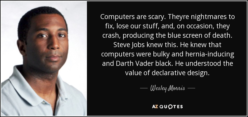 Computers are scary. Theyre nightmares to fix, lose our stuff, and, on occasion, they crash, producing the blue screen of death. Steve Jobs knew this. He knew that computers were bulky and hernia-inducing and Darth Vader black. He understood the value of declarative design. - Wesley Morris
