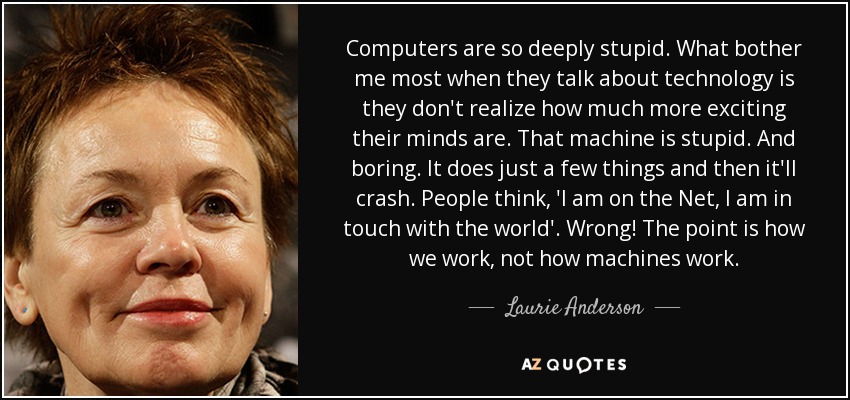 Computers are so deeply stupid. What bother me most when they talk about technology is they don't realize how much more exciting their minds are. That machine is stupid. And boring. It does just a few things and then it'll crash. People think, 'I am on the Net, I am in touch with the world'. Wrong! The point is how we work, not how machines work. - Laurie Anderson