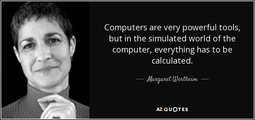 Computers are very powerful tools, but in the simulated world of the computer, everything has to be calculated. - Margaret Wertheim