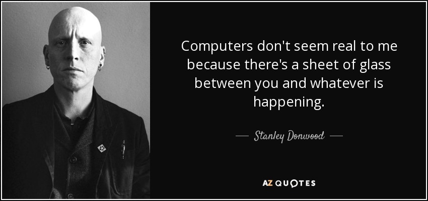 Computers don't seem real to me because there's a sheet of glass between you and whatever is happening. - Stanley Donwood