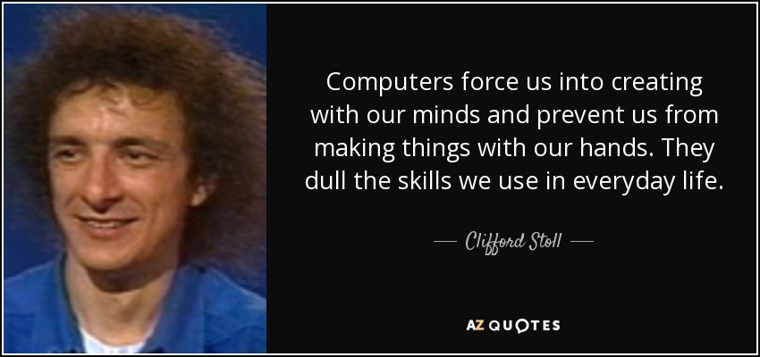 Computers force us into creating with our minds and prevent us from making things with our hands. They dull the skills we use in everyday life. - Clifford Stoll