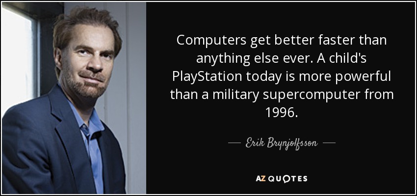 Computers get better faster than anything else ever. A child's PlayStation today is more powerful than a military supercomputer from 1996. - Erik Brynjolfsson