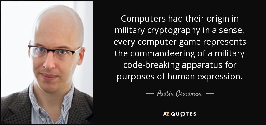 Computers had their origin in military cryptography-in a sense, every computer game represents the commandeering of a military code-breaking apparatus for purposes of human expression. - Austin Grossman