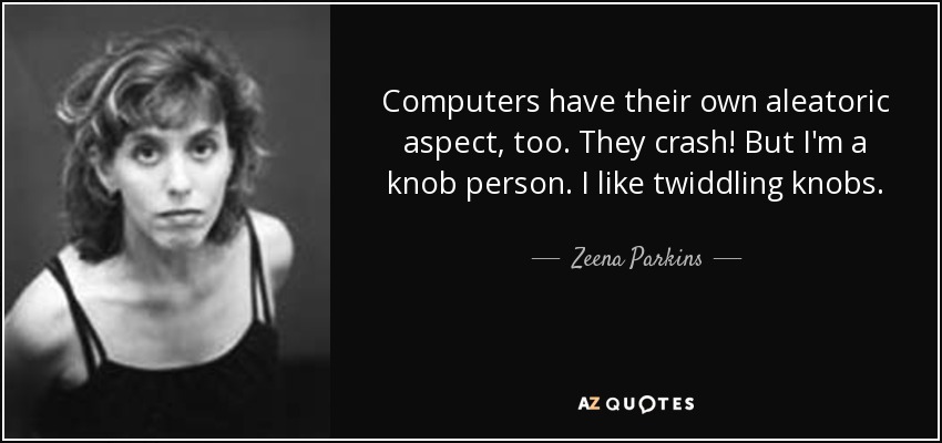 Computers have their own aleatoric aspect, too. They crash! But I'm a knob person. I like twiddling knobs. - Zeena Parkins